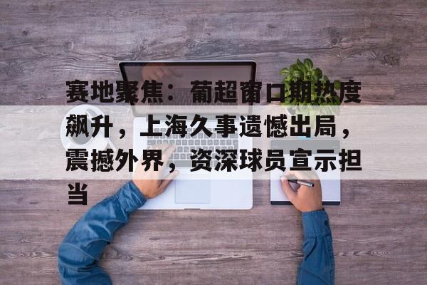 赛地聚焦:葡超窗口期热度飙升,上海久事遗憾出局,震撼外界,资深球员宣示担当 赛地聚焦:葡超窗口期热度飙升,上海久事遗憾出局,震撼外界,资深球员宣示担当